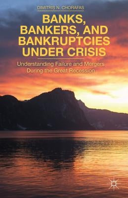 Banks, Bankers, and Bankruptcies Under Crisis: Understanding Failure and Mergers During the Great Recession by Chorafas, D.