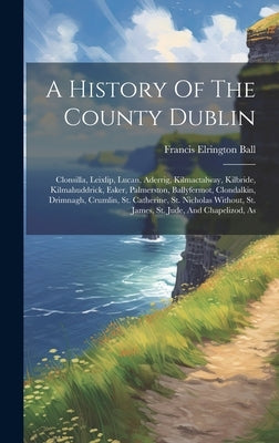 A History Of The County Dublin: Clonsilla, Leixlip, Lucan, Aderrig, Kilmactalway, Kilbride, Kilmahuddrick, Esker, Palmerston, Ballyfermot, Clondalkin, by Ball, Francis Elrington