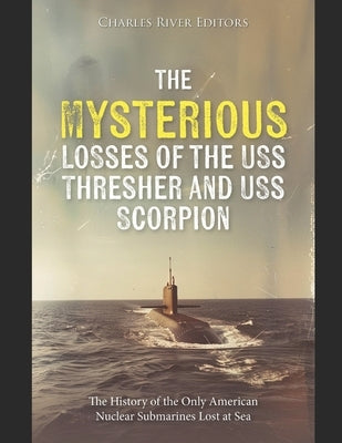 The Mysterious Losses of the USS Thresher and USS Scorpion: The History of the Only American Nuclear Submarines Lost at Sea by Charles River