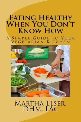 Eating Healthy When You Don't Know How: A Simple Guide to Your Vegetarian Kitchen by Elser Dhm, Lac Martha
