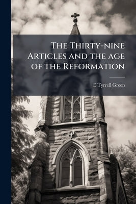 The Thirty-nine Articles and the age of the Reformation: An Historical and Doctrinal Exposition in the Light of Contemporary Documents by Green, E. Tyrrell B. 1864