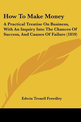 How To Make Money: A Practical Treatise On Business, With An Inquiry Into The Chances Of Success, And Causes Of Failure (1859) by Freedley, Edwin Troxell