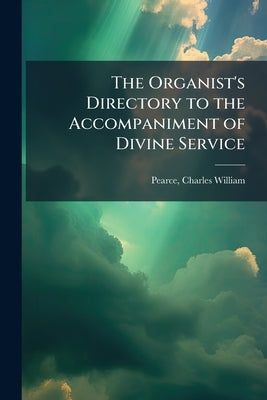 The Organist's Directory to the Accompaniment of Divine Service: With a Full List of Voluntaries Appropriate to Every Sunday and Holy day in the Chris by Pearce, Charles William 1856-1928