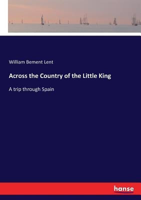 Across the Country of the Little King: A trip through Spain by Lent, William Bement