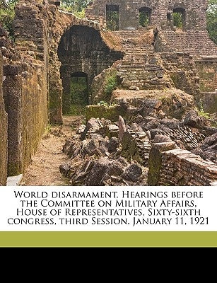 World Disarmament. Hearings Before the Committee on Military Affairs, House of Representatives, Sixty-Sixth Congress, Third Session. January 11, 1921 by United States Congress House Committe, S