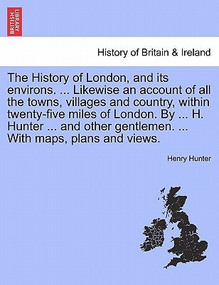 The History of London, and its environs. Likewise an account of all the towns, villages and country, within twenty-five miles of London. By H. Hunter by Hunter, Henry