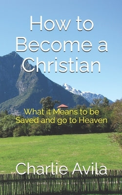 How to Become a Christian: What it Means to be Saved and go to Heaven by Avila, Charlie