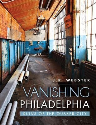 Vanishing Philadelphia: Ruins of the Quaker City by Webster, J. P.
