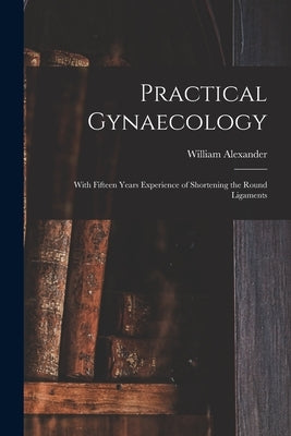 Practical Gynaecology: With Fifteen Years Experience of Shortening the Round Ligaments by Alexander, William 1844-1919
