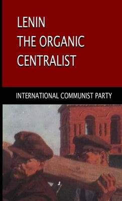 Lenin, The Organic Centralist: Organic Centralism in Lenin, The Left and the Actual Life of the Party by Communist Party, International