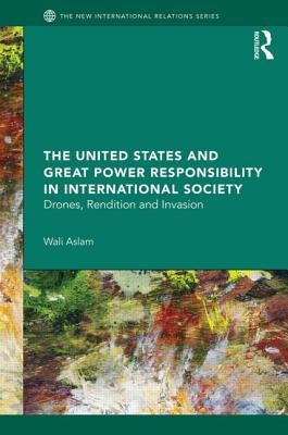 The United States and Great Power Responsibility in International Society: Drones, Rendition and Invasion by Aslam, Wali