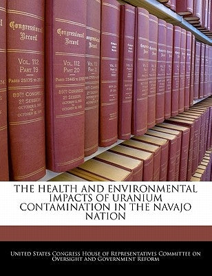 The Health and Environmental Impacts of Uranium Contamination in the Navajo Nation by United States Congress House of Represen