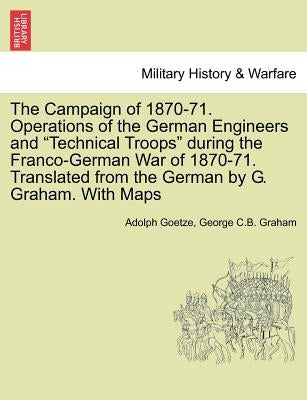 The Campaign of 1870-71. Operations of the German Engineers and Technical Troops During the Franco-German War of 1870-71. Translated from the German b by Goetze, Adolph
