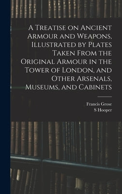 A Treatise on Ancient Armour and Weapons, Illustrated by Plates Taken From the Original Armour in the Tower of London, and Other Arsenals, Museums, an by Grose, Francis