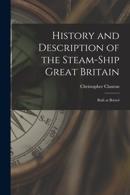 History and Description of the Steam-ship Great Britain: Built at Bristol by Claxton, Christopher