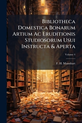 Bibliotheca Domestica Bonarum Artium Ac Eruditionis Studiosorum Usui Instructa & Aperta; Volume 4 by Mannhart, F. H.