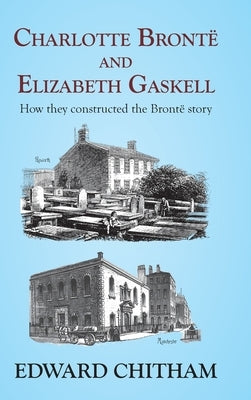 Charlotte Brontë and Elizabeth Gaskell: How they constructed the Brontë story by Chitham, Edward