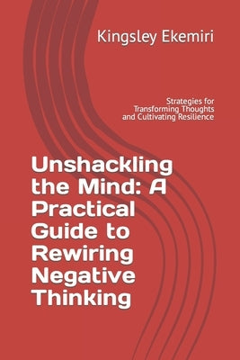 Unshackling the Mind: A Practical Guide to Rewiring Negative Thinking: Strategies for Transforming Thoughts and Cultivating Resilience by Ekemiri, Chioma