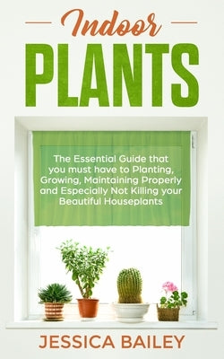 Indoor Plants: The Essential Guide that you must have to Planting, Growing, Maintaining Properly and Especially Not Killing your Beau by Bailey, Jessica