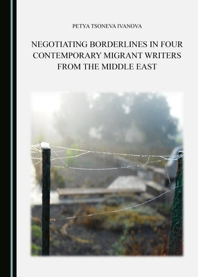 Negotiating Borderlines in Four Contemporary Migrant Writers from the Middle East by Ivanova, Petya Tsoneva