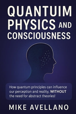 Quantum Physics and Consciousness: How quantum principles can influence our perception and reality, WITHOUT the need for abstract theories! by Avellano, Mike