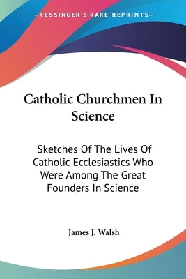 Catholic Churchmen In Science: Sketches Of The Lives Of Catholic Ecclesiastics Who Were Among The Great Founders In Science by Walsh, James J.