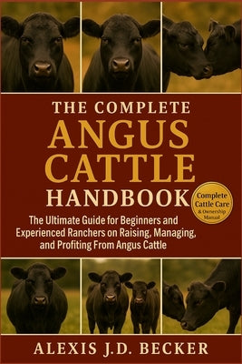 The Complete Angus Cattle Handbook: The Ultimate Guide for Beginners and Experienced Ranchers on Raising, Managing, and Profiting From Angus Cattle by J. D. Becker, Alexis