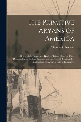 The Primitive Aryans of America; Origin of the Aztecs and Kindred Tribes, Showing Their Relationship to the Indo-Iranians and the Place of the Nauatl by Denison, Thomas S. (Thomas Stewart)