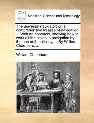 The universal navigator; or, a comprehensive treatise of navigation; ... With an appendix, shewing how to work all the cases in navigation by the pen by Chambers, William