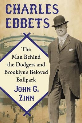 Charles Ebbets: The Man Behind the Dodgers and Brooklyn's Beloved Ballpark by Zinn, John G.