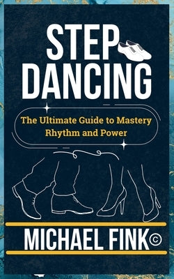 Step Dancing: The Ultimate Guide to Mastery, Rhythm, and Power: Unlock the Secrets of Precision, Technique, and Performance in This Iconic Dance Form by Fink, Michael