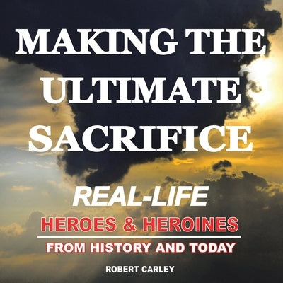 Making the Ultimate Sacrifice: Real-Life Heroes & Heroines From History and Today by Carley, Robert