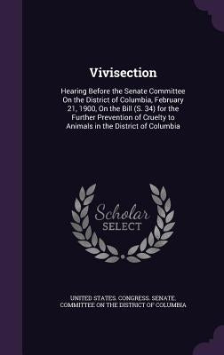 Vivisection: Hearing Before the Senate Committee On the District of Columbia, February 21, 1900, On the Bill (S. 34) for the Furthe by United States Congress Senate Committ