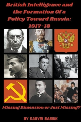 British Intelligence and the Formation Of a Policy Toward Russia, 1917-18: Missing Dimension or Just Missing? by Babiuk, Darvin
