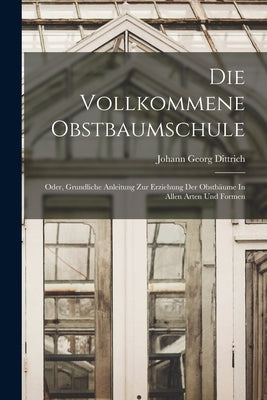 Die Vollkommene Obstbaumschule: Oder, Grundliche Anleitung Zur Erziehung Der Obstbäume In Allen Arten Und Formen by Dittrich, Johann Georg