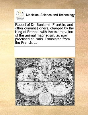 Report of Dr. Benjamin Franklin, and Other Commissioners, Charged by the King of France, with the Examination of the Animal Magnetism, as Now Practise by Multiple Contributors