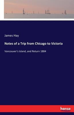 Notes of a Trip from Chicago to Victoria: Vancouver's Island, and Return 1884 by Hay, James