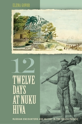 Twelve Days at Nuku Hiva: Russian Encounters and Mutiny in the South Pacific by Govor, Elena