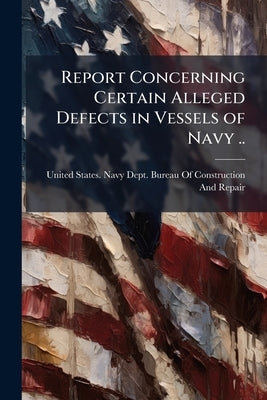 Report Concerning Certain Alleged Defects in Vessels of Navy .. by United States Navy Dept Bureau of Cons