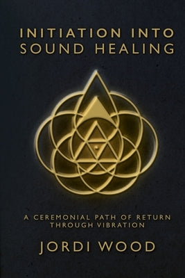 Initiation Into Sound Healing: A Ceremonial Path of Return through Vibration by Wood, Jordi
