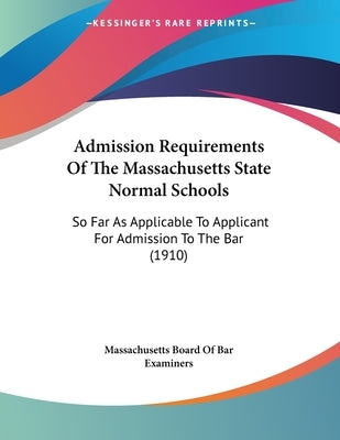 Admission Requirements Of The Massachusetts State Normal Schools: So Far As Applicable To Applicant For Admission To The Bar (1910) by Massachusetts Board of Bar Examiners