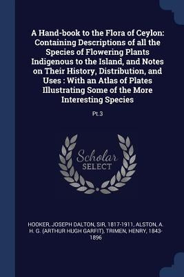A Hand-book to the Flora of Ceylon: Containing Descriptions of all the Species of Flowering Plants Indigenous to the Island, and Notes on Their Histor by Hooker, Joseph Dalton