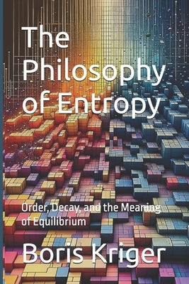 The Philosophy of Entropy: Order, Decay, and the Meaning of Equilibrium by Kriger, Boris