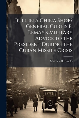 Bull in a China Shop? General Curtis E. Lemay's Military Advice to the President During the Cuban Missile Crisis by Brooks, Matthew R.
