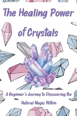 The Healing Power of Crystals: A Beginner's Journey to Discovering the Natural Magic Within by Johnson, A.