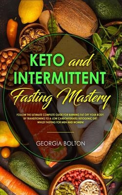 Keto and Intermittent Fasting Mastery: Follow the Ultimate Complete Guide for Burning Fat Off Your Body, by Transitioning to a Low Carbohydrate/ Ketog by Bolton, Georgia