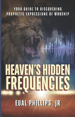 Heaven's Hidden Frequencies: Your Guide to Discovering Prophetic Expressions of Worship by Phillips, Eual Abraham, Jr.