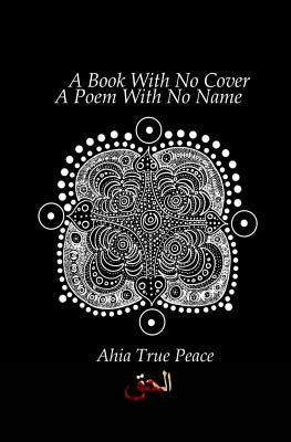 A Book With No Cover, A Poem With No Name: A Book With No Cover, A Poem With No Name: A Collection of Ecstatic Poetry In The Spirit Of Rumi + Shamz by True Peace, Ahia