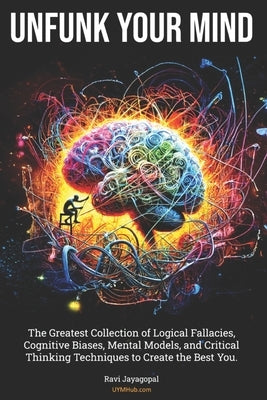 Unfunk Your Mind: The Greatest Collection of Logical Fallacies, Cognitive Biases, Mental Models, and Critical Thinking Techniques to Cre by Jayagopal, Ravi