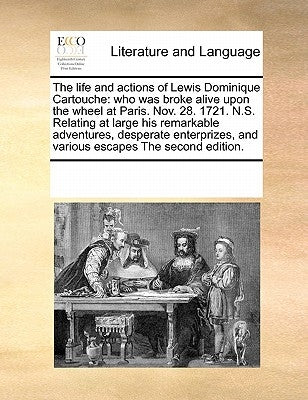 The Life and Actions of Lewis Dominique Cartouche: Who Was Broke Alive Upon the Wheel at Paris. Nov. 28. 1721. N.S. Relating at Large His Remarkable A by Multiple Contributors